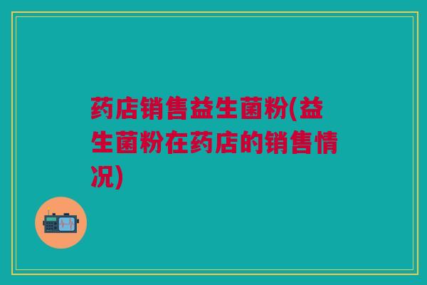 药店销售益生菌粉(益生菌粉在药店的销售情况)