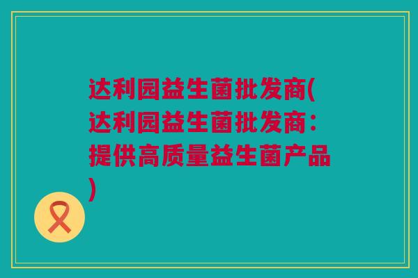 达利园益生菌批发商(达利园益生菌批发商：提供高质量益生菌产品)