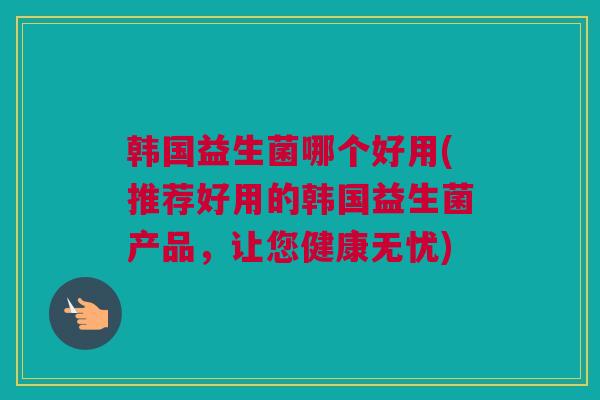 韩国益生菌哪个好用(推荐好用的韩国益生菌产品，让您健康无忧)