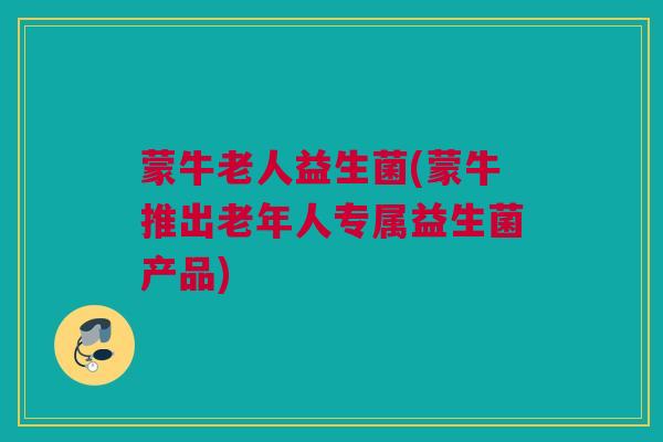 蒙牛老人益生菌(蒙牛推出老年人专属益生菌产品)