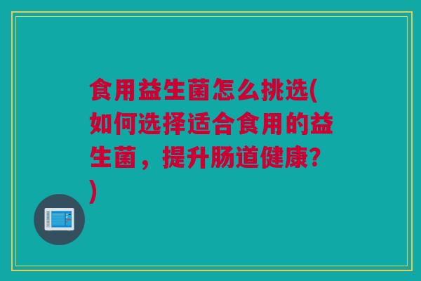 食用益生菌怎么挑选(如何选择适合食用的益生菌，提升肠道健康？)