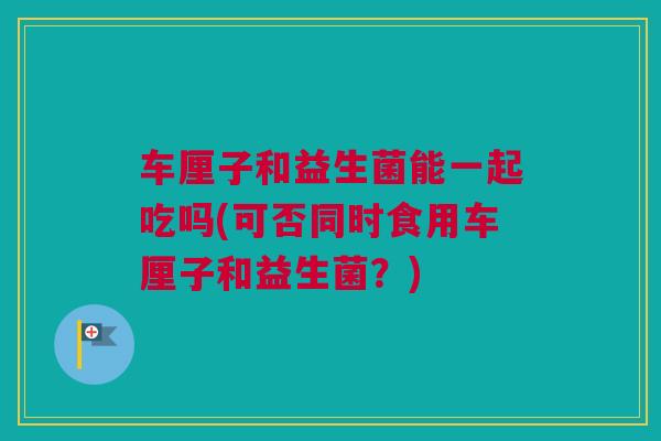 车厘子和益生菌能一起吃吗(可否同时食用车厘子和益生菌？)