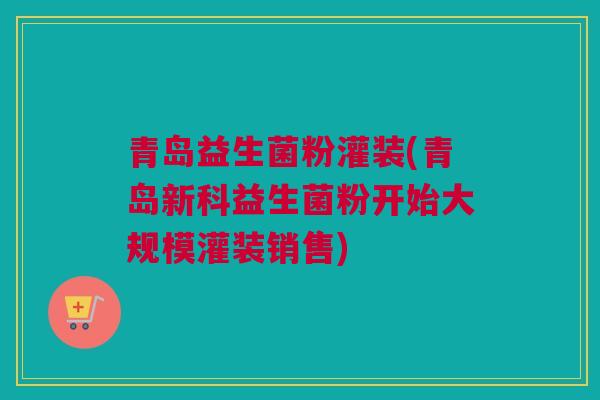 青岛益生菌粉灌装(青岛新科益生菌粉开始大规模灌装销售)