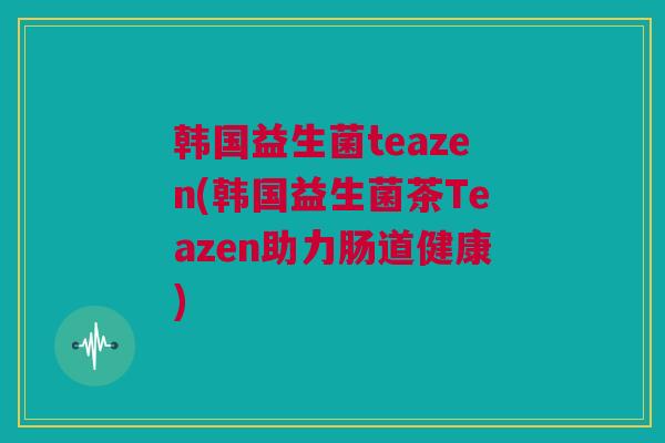 韩国益生菌teazen(韩国益生菌茶Teazen助力肠道健康)