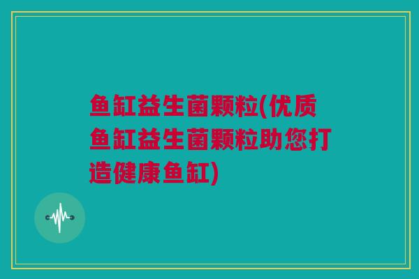 鱼缸益生菌颗粒(优质鱼缸益生菌颗粒助您打造健康鱼缸)
