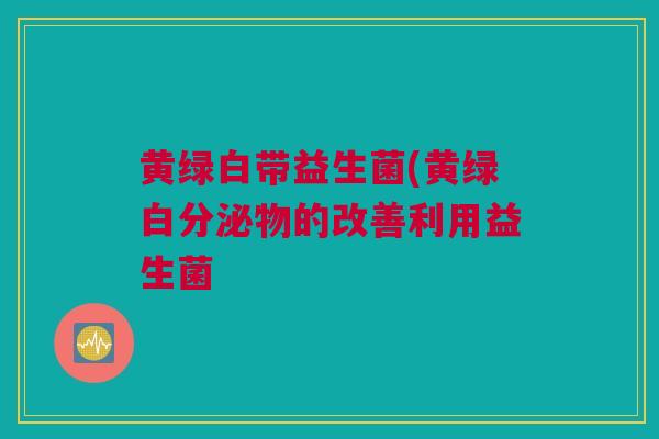 黄绿白带益生菌(黄绿白分泌物的改善利用益生菌