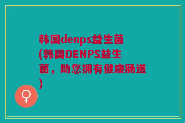 韩国denps益生菌(韩国DENPS益生菌，助您拥有健康肠道)