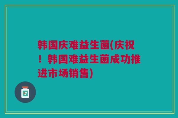 韩国庆难益生菌(庆祝！韩国难益生菌成功推进市场销售)