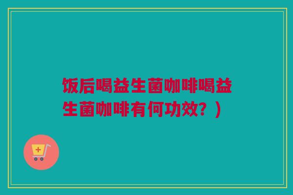 饭后喝益生菌咖啡喝益生菌咖啡有何功效？)