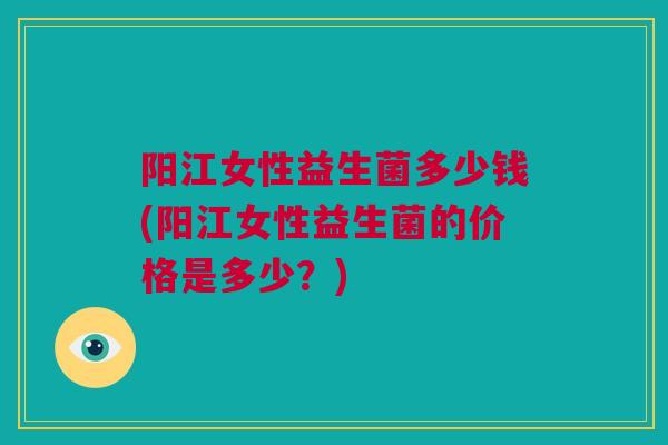 阳江女性益生菌多少钱(阳江女性益生菌的价格是多少？)