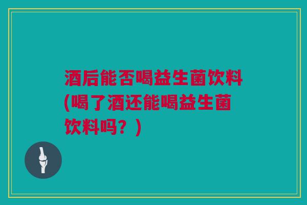 酒后能否喝益生菌饮料(喝了酒还能喝益生菌饮料吗？)