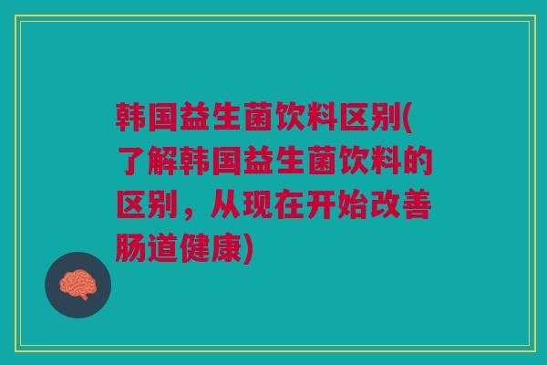 韩国益生菌饮料区别(了解韩国益生菌饮料的区别，从现在开始改善肠道健康)