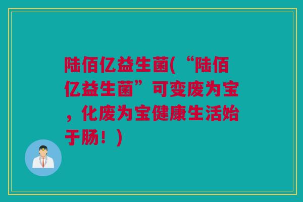 陆佰亿益生菌(“陆佰亿益生菌”可变废为宝，化废为宝健康生活始于肠！)