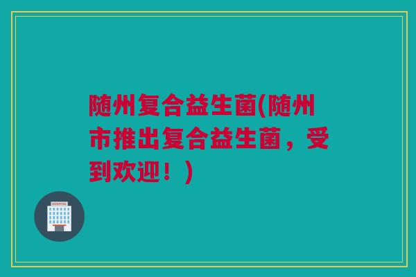 随州复合益生菌(随州市推出复合益生菌，受到欢迎！)