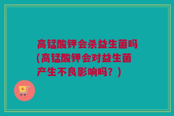 高锰酸钾会杀益生菌吗(高锰酸钾会对益生菌产生不良影响吗？)