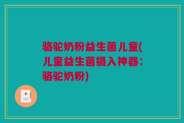 骆驼奶粉益生菌儿童(儿童益生菌摄入神器：骆驼奶粉)