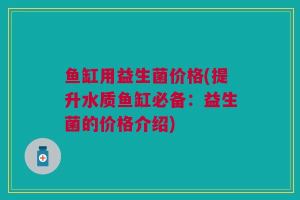 鱼缸用益生菌价格(提升水质鱼缸必备：益生菌的价格介绍)