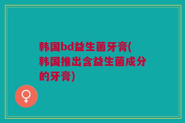 韩国bd益生菌牙膏(韩国推出含益生菌成分的牙膏)