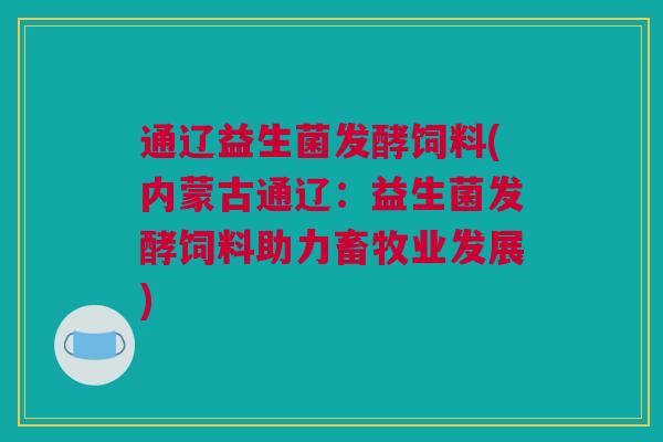 通辽益生菌发酵饲料(内蒙古通辽：益生菌发酵饲料助力畜牧业发展)