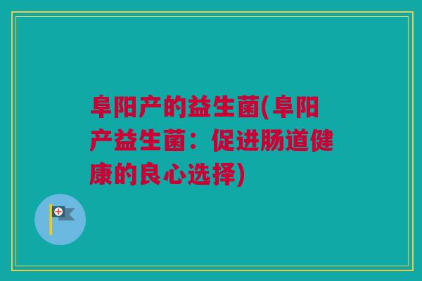 阜阳产的益生菌(阜阳产益生菌：促进肠道健康的良心选择)