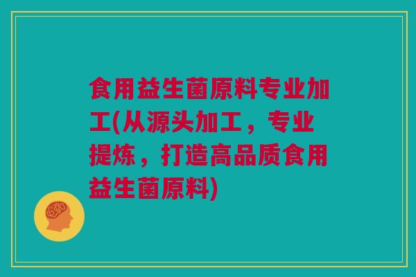 食用益生菌原料专业加工(从源头加工，专业提炼，打造高品质食用益生菌原料)