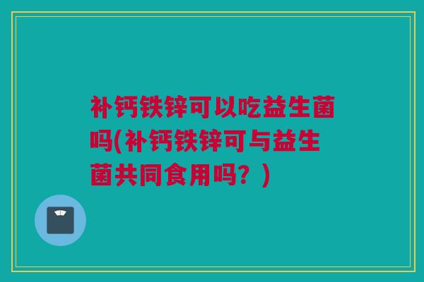 补钙铁锌可以吃益生菌吗(补钙铁锌可与益生菌共同食用吗？)