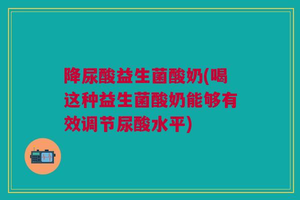 降尿酸益生菌酸奶(喝这种益生菌酸奶能够有效调节尿酸水平)