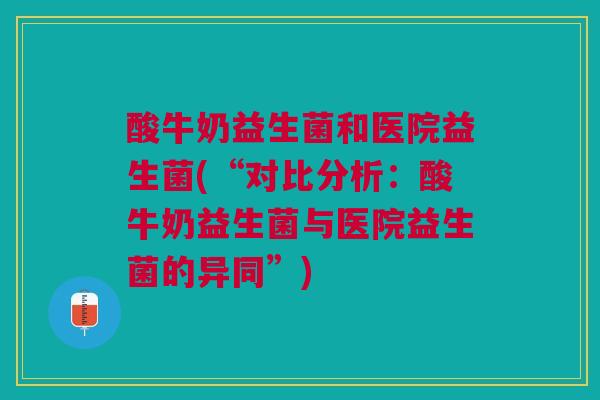 酸牛奶益生菌和医院益生菌(“对比分析：酸牛奶益生菌与医院益生菌的异同”)