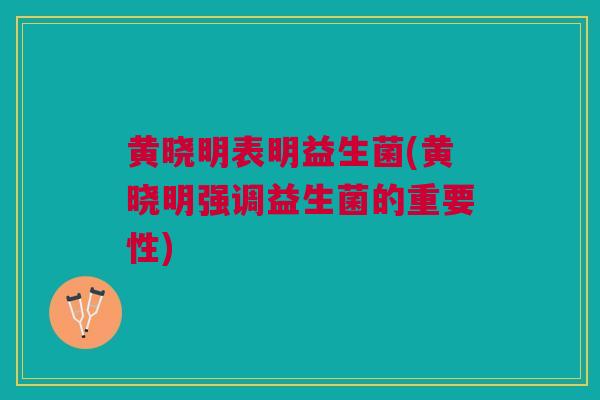 黄晓明表明益生菌(黄晓明强调益生菌的重要性)