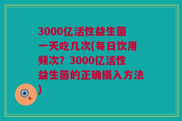 3000亿活性益生菌一天吃几次(每日饮用频次？3000亿活性益生菌的正确摄入方法)
