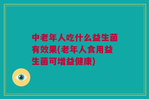 中老年人吃什么益生菌有效果(老年人食用益生菌可增益健康)