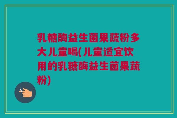 乳糖酶益生菌果蔬粉多大儿童喝(儿童适宜饮用的乳糖酶益生菌果蔬粉)