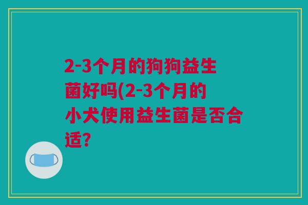 2-3个月的狗狗益生菌好吗(2-3个月的小犬使用益生菌是否合适？