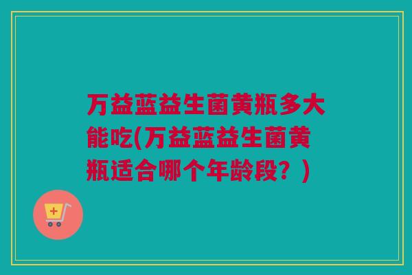 万益蓝益生菌黄瓶多大能吃(万益蓝益生菌黄瓶适合哪个年龄段？)