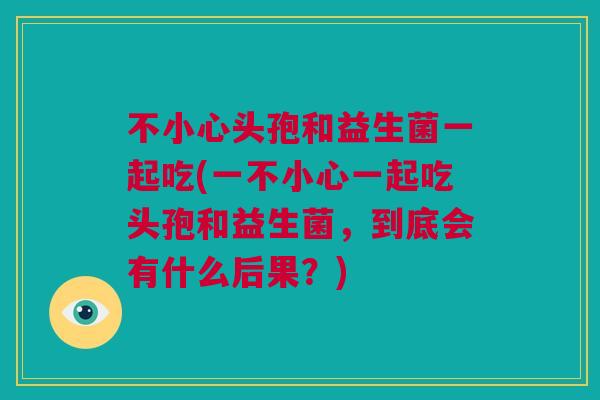 不小心头孢和益生菌一起吃(一不小心一起吃头孢和益生菌，到底会有什么后果？)