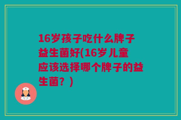 16岁孩子吃什么牌子益生菌好(16岁儿童应该选择哪个牌子的益生菌？)