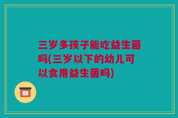 三岁多孩子能吃益生菌吗(三岁以下的幼儿可以食用益生菌吗)