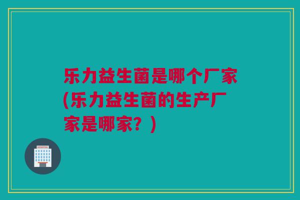 乐力益生菌是哪个厂家(乐力益生菌的生产厂家是哪家？)