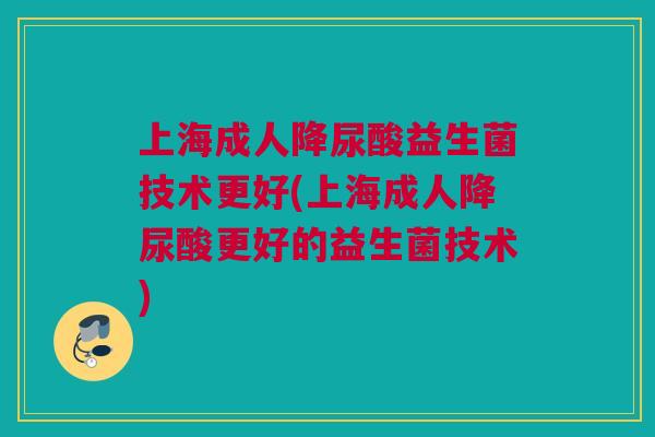 上海成人降尿酸益生菌技术更好(上海成人降尿酸更好的益生菌技术)