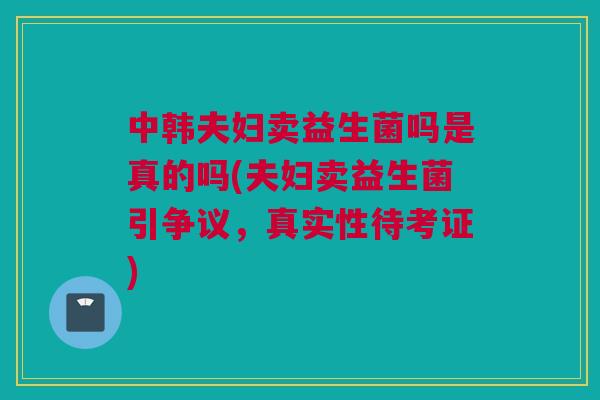 中韩夫妇卖益生菌吗是真的吗(夫妇卖益生菌引争议，真实性待考证)