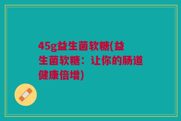 45g益生菌软糖(益生菌软糖：让你的肠道健康倍增)
