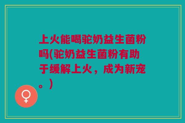 上火能喝驼奶益生菌粉吗(驼奶益生菌粉有助于缓解上火，成为新宠。)
