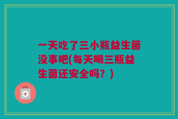 一天吃了三小瓶益生菌没事吧(每天喝三瓶益生菌还安全吗？)