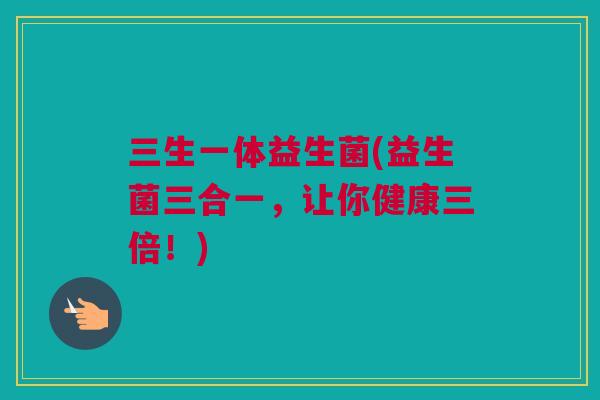 三生一体益生菌(益生菌三合一，让你健康三倍！)
