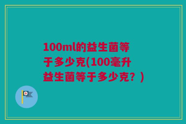 100ml的益生菌等于多少克(100毫升益生菌等于多少克？)