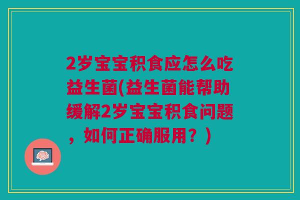2岁宝宝积食应怎么吃益生菌(益生菌能帮助缓解2岁宝宝积食问题，如何正确服用？)