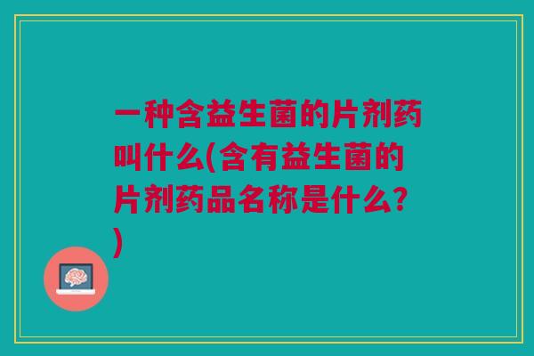 一种含益生菌的片剂药叫什么(含有益生菌的片剂药品名称是什么？)