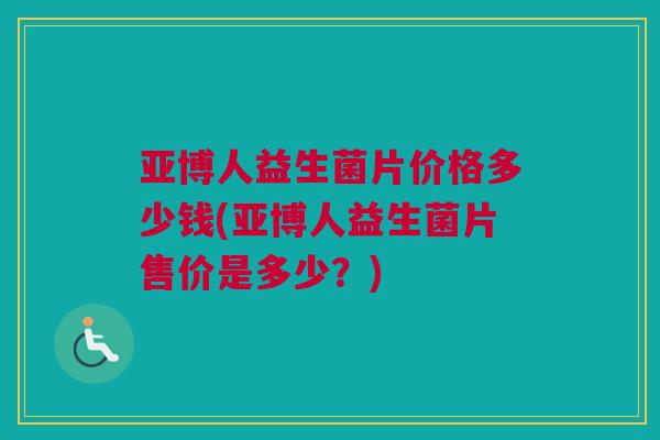 亚博人益生菌片价格多少钱(亚博人益生菌片售价是多少？)
