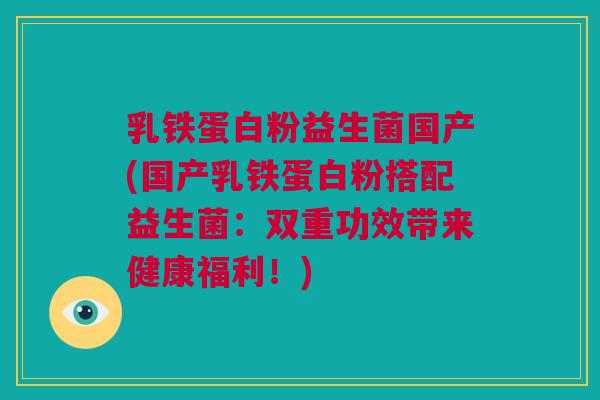 乳铁蛋白粉益生菌国产(国产乳铁蛋白粉搭配益生菌：双重功效带来健康福利！)