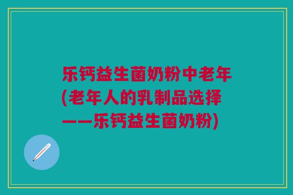 乐钙益生菌奶粉中老年(老年人的乳制品选择——乐钙益生菌奶粉)